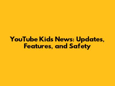 YouTube Kids News: Updates, Features, and Safety