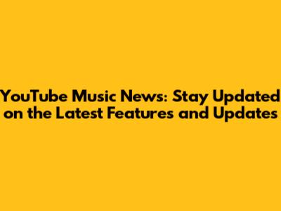 YouTube Music News: Stay Updated on the Latest Features and Updates