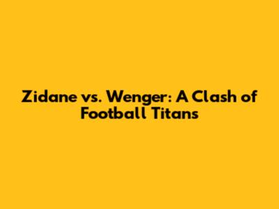 Zidane vs. Wenger: A Clash of Football Titans