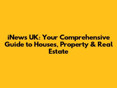 iNews UK: Your Comprehensive Guide to Houses, Property & Real Estate