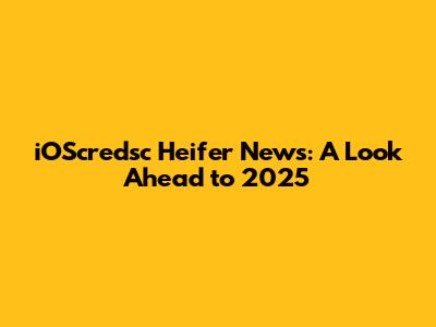 iOScredsc Heifer News: A Look Ahead to 2025