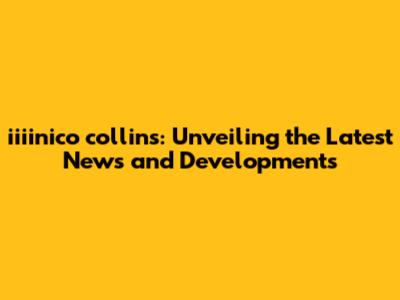 iiiinico collins: Unveiling the Latest News and Developments