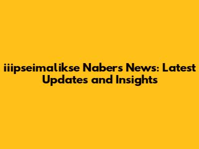 iiipseimalikse Nabers News: Latest Updates and Insights