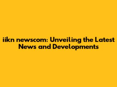 iikn newscom: Unveiling the Latest News and Developments